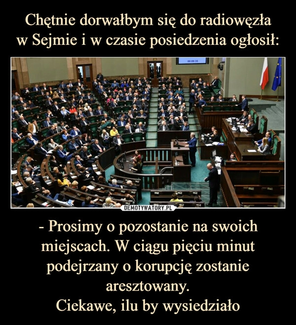 
    Chętnie dorwałbym się do radiowęzła
w Sejmie i w czasie posiedzenia ogłosił: - Prosimy o pozostanie na swoich miejscach. W ciągu pięciu minut podejrzany o korupcję zostanie aresztowany.
Ciekawe, ilu by wysiedziało