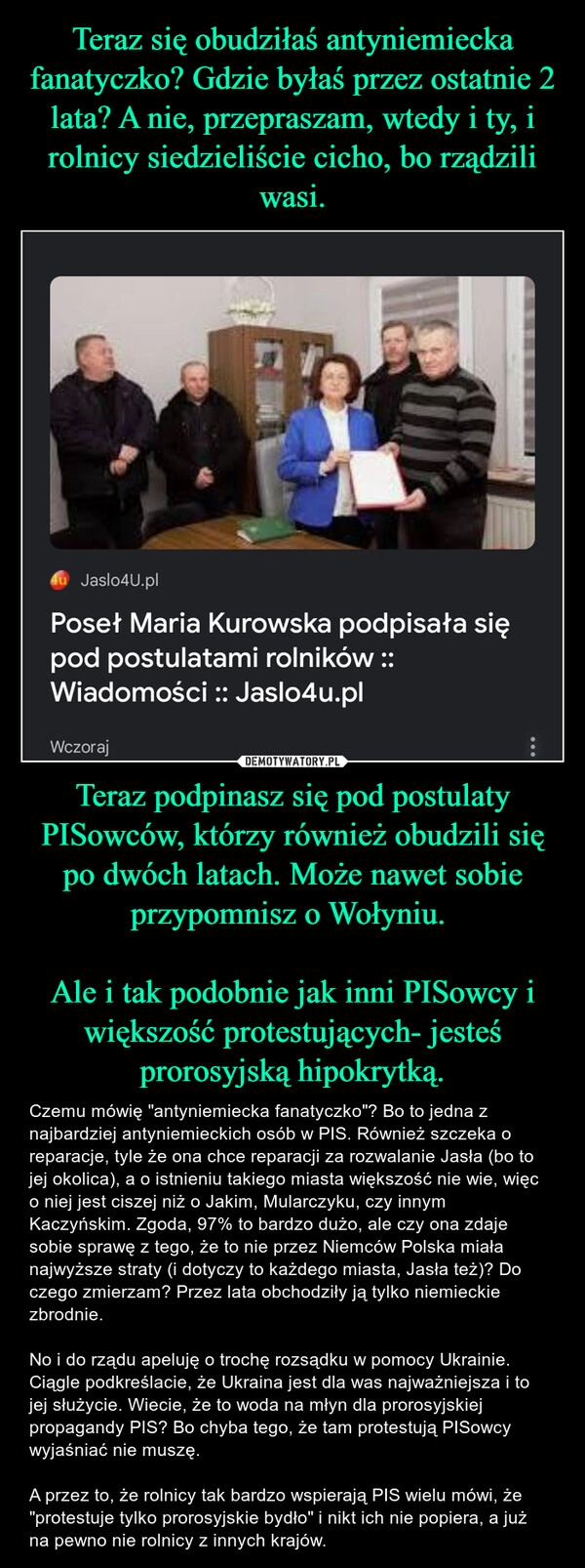 
    Teraz się obudziłaś antyniemiecka fanatyczko? Gdzie byłaś przez ostatnie 2 lata? A nie, przepraszam, wtedy i ty, i rolnicy siedzieliście cicho, bo rządzili wasi. Teraz podpinasz się pod postulaty PISowców, którzy również obudzili się po dwóch latach. Może nawet sobie przypomnisz o Wołyniu. 

Ale i tak podobnie jak inni PISowcy i większość protestujących- jesteś prorosyjską hipokrytką.