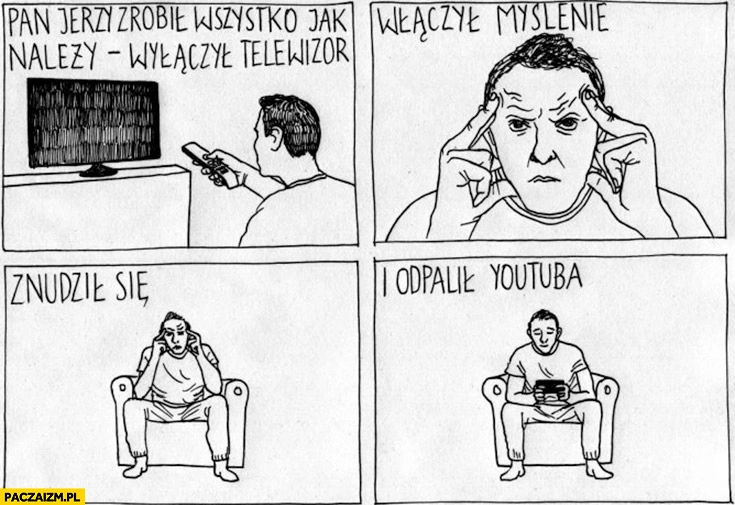 
    Pan Jerzy zrobił wszystko jak należy wyłączył telewizor włączył myślenie znudził się odpalił youtuba