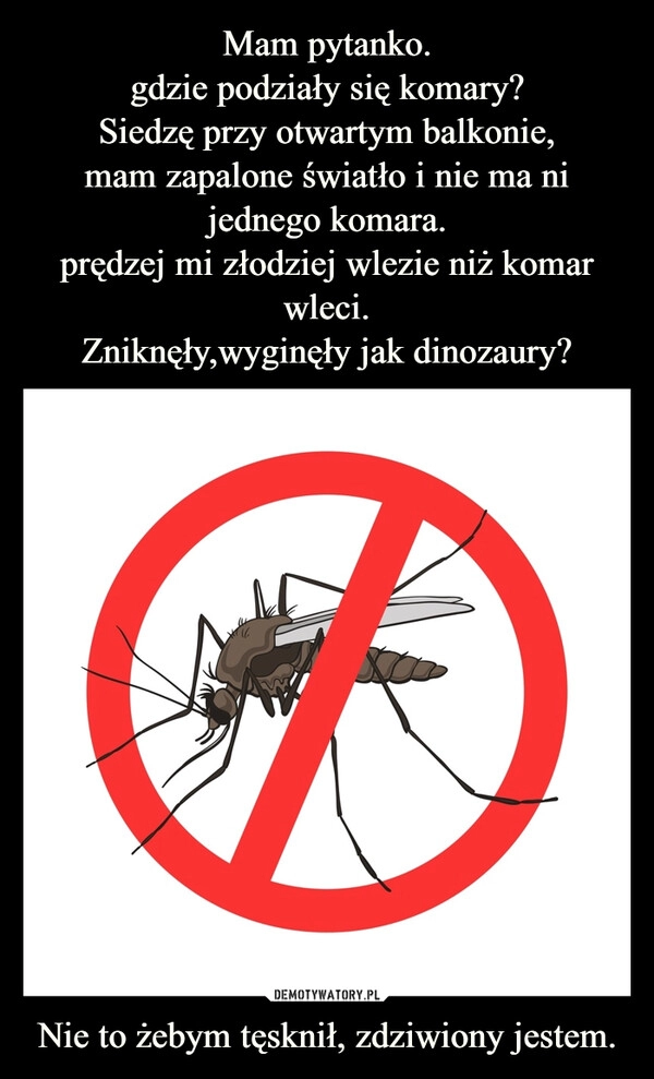 
    Mam pytanko.
gdzie podziały się komary?
Siedzę przy otwartym balkonie,
mam zapalone światło i nie ma ni jednego komara.
prędzej mi złodziej wlezie niż komar wleci.
Zniknęły,wyginęły jak dinozaury? Nie to żebym tęsknił, zdziwiony jestem.