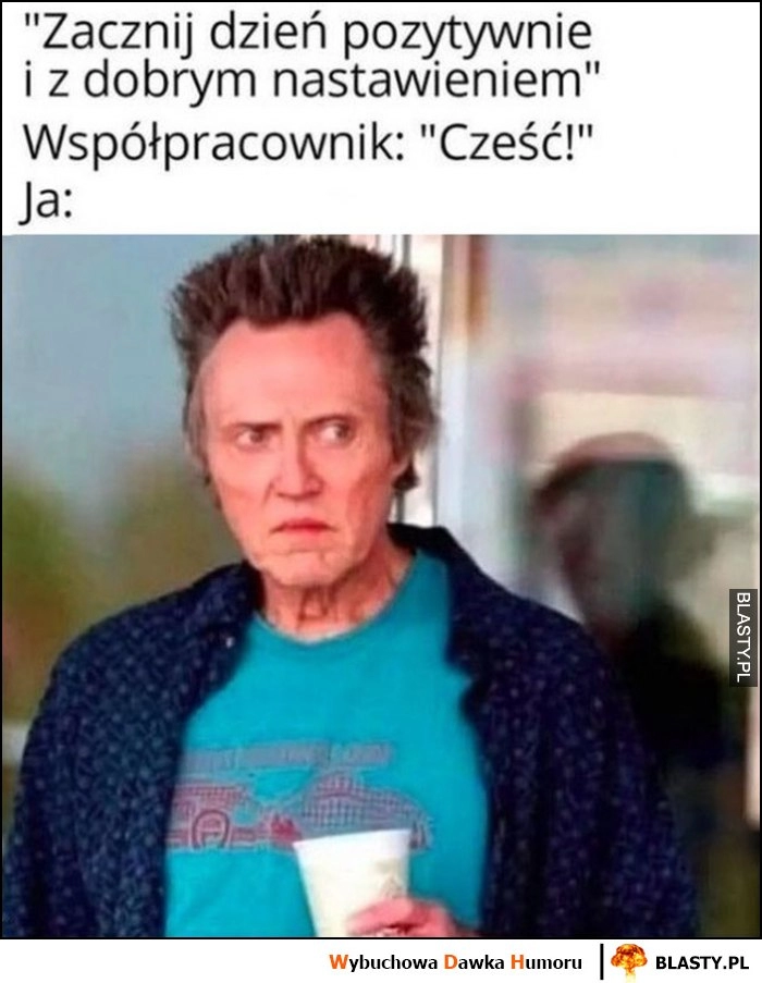 
    Zacznij dzień pozytywnie i z dobrym nastawieniem, współpracownik: cześć, ja: zły wkurzony