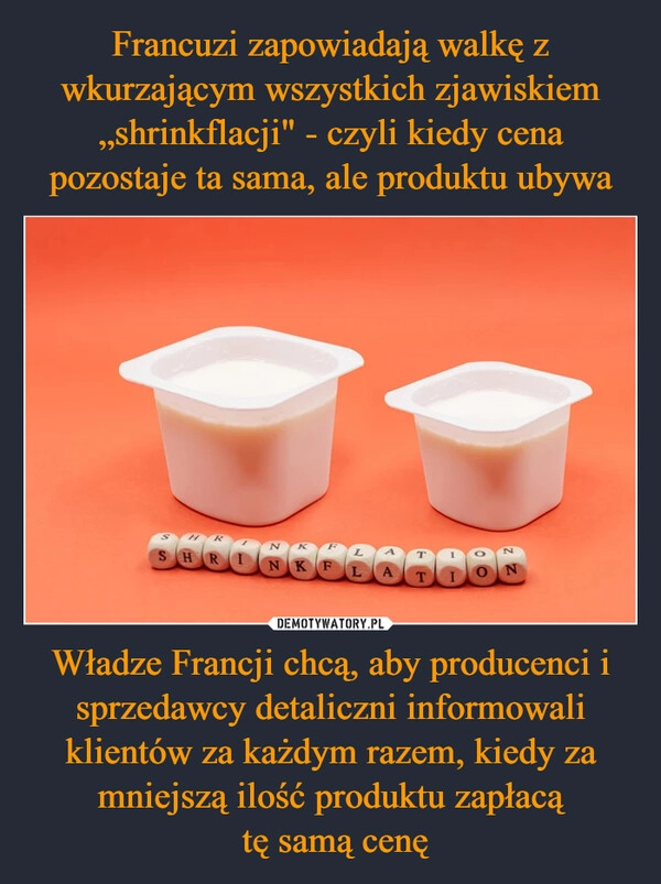 
    Francuzi zapowiadają walkę z wkurzającym wszystkich zjawiskiem „shrinkflacji" - czyli kiedy cena pozostaje ta sama, ale produktu ubywa Władze Francji chcą, aby producenci i sprzedawcy detaliczni informowali klientów za każdym razem, kiedy za mniejszą ilość produktu zapłacą
 tę samą cenę