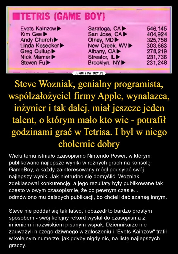 
    Steve Wozniak, genialny programista, współzałożyciel firmy Apple, wynalazca, inżynier i tak dalej, miał jeszcze jeden talent, o którym mało kto wie - potrafił godzinami grać w Tetrisa. I był w niego cholernie dobry 