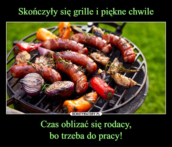 
    Skończyły się grille i piękne chwile Czas oblizać się rodacy,
bo trzeba do pracy!