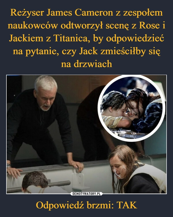 
    Reżyser James Cameron z zespołem naukowców odtworzył scenę z Rose i Jackiem z Titanica, by odpowiedzieć na pytanie, czy Jack zmieściłby się na drzwiach Odpowiedź brzmi: TAK