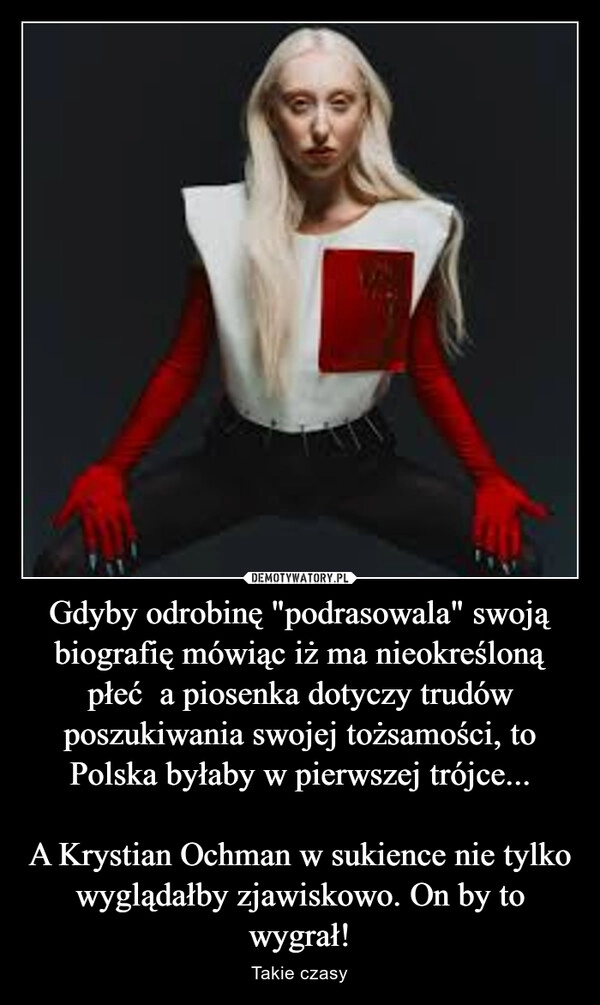 
    Gdyby odrobinę "podrasowala" swoją biografię mówiąc iż ma nieokreśloną płeć  a piosenka dotyczy trudów poszukiwania swojej tożsamości, to Polska byłaby w pierwszej trójce...

A Krystian Ochman w sukience nie tylko wyglądałby zjawiskowo. On by to wygrał!