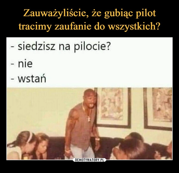 
    Zauważyliście, że gubiąc pilot tracimy zaufanie do wszystkich?