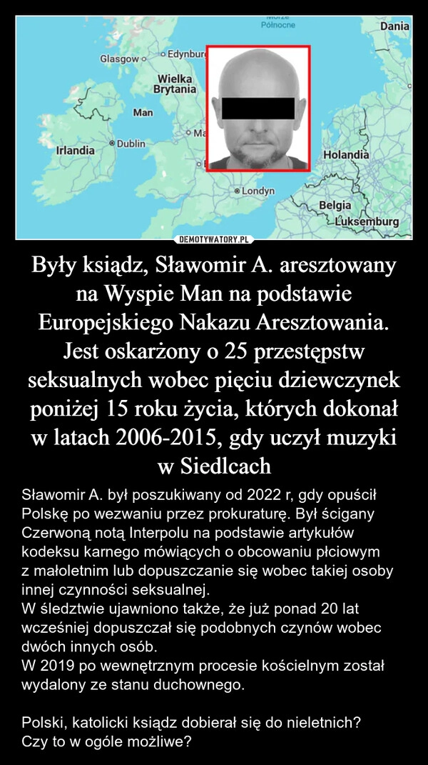 
    Były ksiądz, Sławomir A. aresztowany na Wyspie Man na podstawie Europejskiego Nakazu Aresztowania.
Jest oskarżony o 25 przestępstw seksualnych wobec pięciu dziewczynek poniżej 15 roku życia, których dokonał w latach 2006-2015, gdy uczył muzyki w Siedlcach