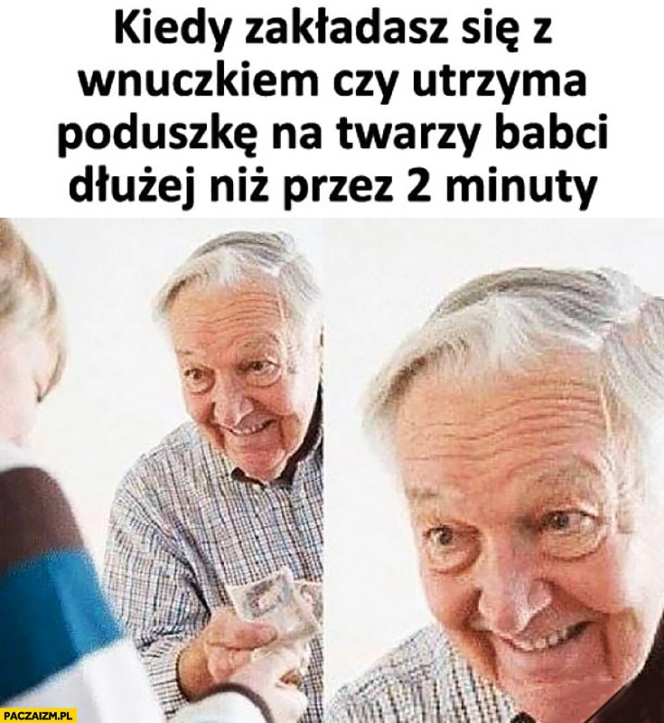 
    Dziadek kiedy zakładasz się z wnuczkiem czy utrzyma poduszkę na twarzy babci dłużej niż przez 2 minuty