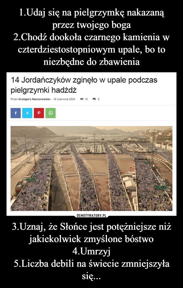 
    1.Udaj się na pielgrzymkę nakazaną przez twojego boga
2.Chodź dookoła czarnego kamienia w czterdziestostopniowym upale, bo to niezbędne do zbawienia 3.Uznaj, że Słońce jest potężniejsze niż jakiekolwiek zmyślone bóstwo
4.Umrzyj
5.Liczba debili na świecie zmniejszyła się...