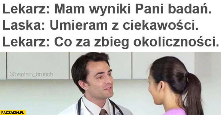 
    Lekarz mam wyniki pani badań laska umieram z ciekawości lekarz co za zbieg okoliczności