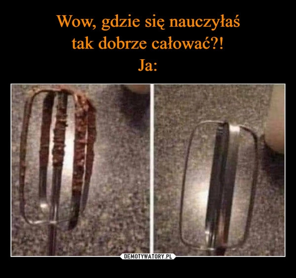 
    Wow, gdzie się nauczyłaś
tak dobrze całować?!
Ja: