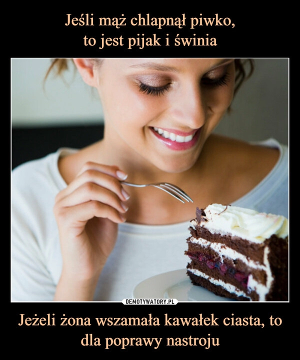 
    
Jeśli mąż chlapnął piwko,
to jest pijak i świnia Jeżeli żona wszamała kawałek ciasta, to dla poprawy nastroju 