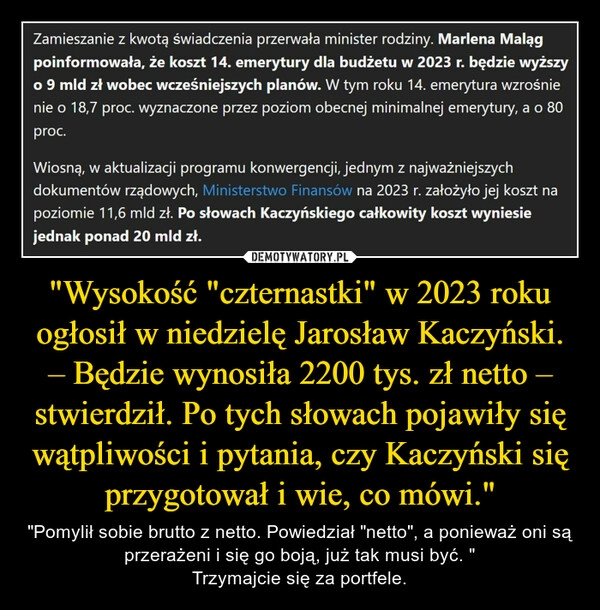 
    "Wysokość "czternastki" w 2023 roku ogłosił w niedzielę Jarosław Kaczyński. – Będzie wynosiła 2200 tys. zł netto – stwierdził. Po tych słowach pojawiły się wątpliwości i pytania, czy Kaczyński się przygotował i wie, co mówi."