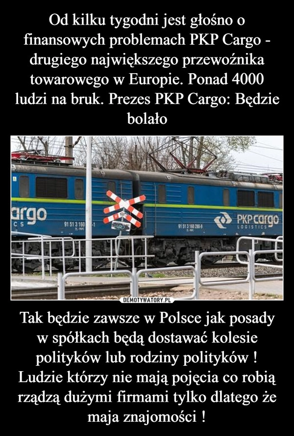 
    Od kilku tygodni jest głośno o finansowych problemach PKP Cargo - drugiego największego przewoźnika towarowego w Europie. Ponad 4000 ludzi na bruk. Prezes PKP Cargo: Będzie bolało Tak będzie zawsze w Polsce jak posady w spółkach będą dostawać kolesie polityków lub rodziny polityków ! Ludzie którzy nie mają pojęcia co robią rządzą dużymi firmami tylko dlatego że maja znajomości !