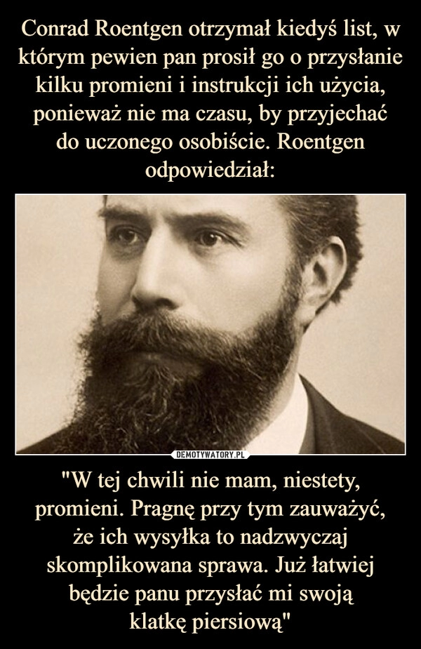 
    Conrad Roentgen otrzymał kiedyś list, w którym pewien pan prosił go o przysłanie kilku promieni i instrukcji ich użycia, ponieważ nie ma czasu, by przyjechać
do uczonego osobiście. Roentgen odpowiedział: "W tej chwili nie mam, niestety, promieni. Pragnę przy tym zauważyć,
że ich wysyłka to nadzwyczaj skomplikowana sprawa. Już łatwiej będzie panu przysłać mi swoją
klatkę piersiową"