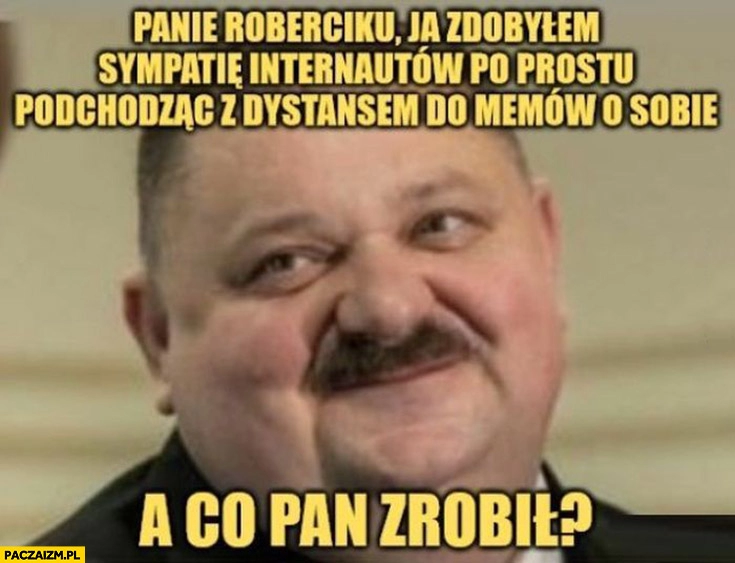 
    Janusz alfa Lewandowski panie Roberciku ja zdobyłem sympatię internautów po prostu podchodząc z dystansem do memów o sobie a co pan zrobił?