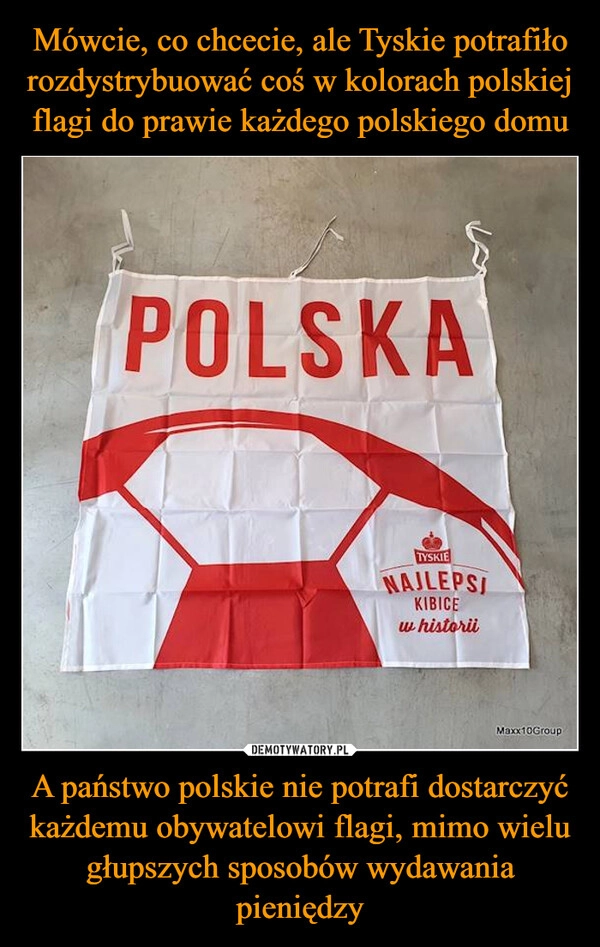 
    Mówcie, co chcecie, ale Tyskie potrafiło rozdystrybuować coś w kolorach polskiej flagi do prawie każdego polskiego domu A państwo polskie nie potrafi dostarczyć każdemu obywatelowi flagi, mimo wielu głupszych sposobów wydawania pieniędzy