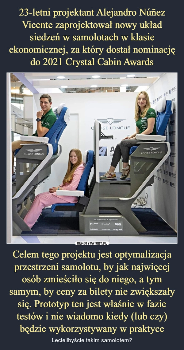 
    23-letni projektant Alejandro Núñez Vicente zaprojektował nowy układ siedzeń w samolotach w klasie ekonomicznej, za który dostał nominację do 2021 Crystal Cabin Awards Celem tego projektu jest optymalizacja przestrzeni samolotu, by jak najwięcej osób zmieściło się do niego, a tym samym, by ceny za bilety nie zwiększały się. Prototyp ten jest właśnie w fazie testów i nie wiadomo kiedy (lub czy) będzie wykorzystywany w praktyce