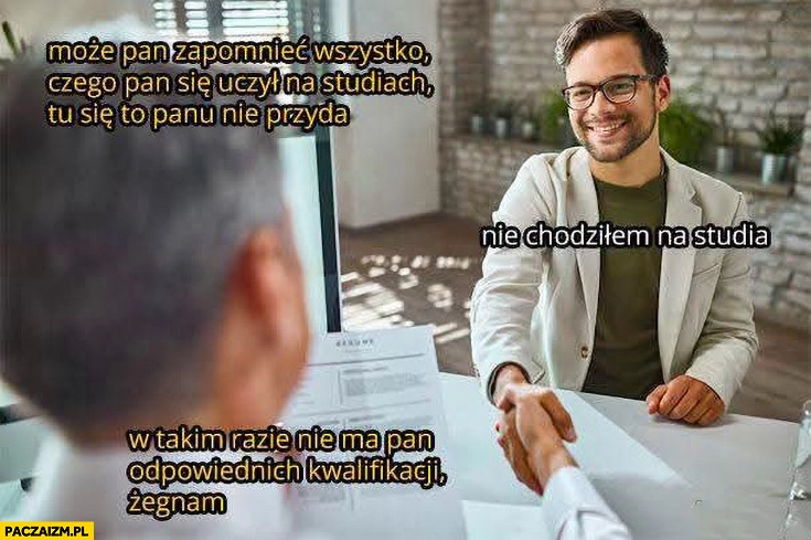 Może pan zapomnieć wszystko czego się pan uczył na studiach, nie chodziłem na studia, w takim razie nie ma pan kwalifikacji żegnam