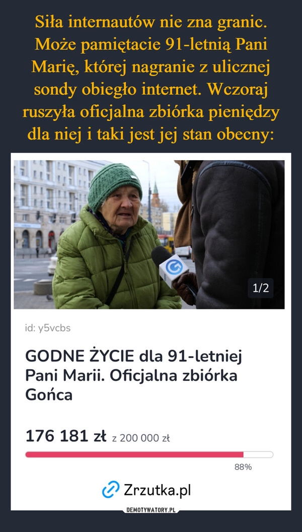 
    Siła internautów nie zna granic. Może pamiętacie 91-letnią Pani Marię, której nagranie z ulicznej sondy obiegło internet. Wczoraj ruszyła oficjalna zbiórka pieniędzy dla niej i taki jest jej stan obecny: