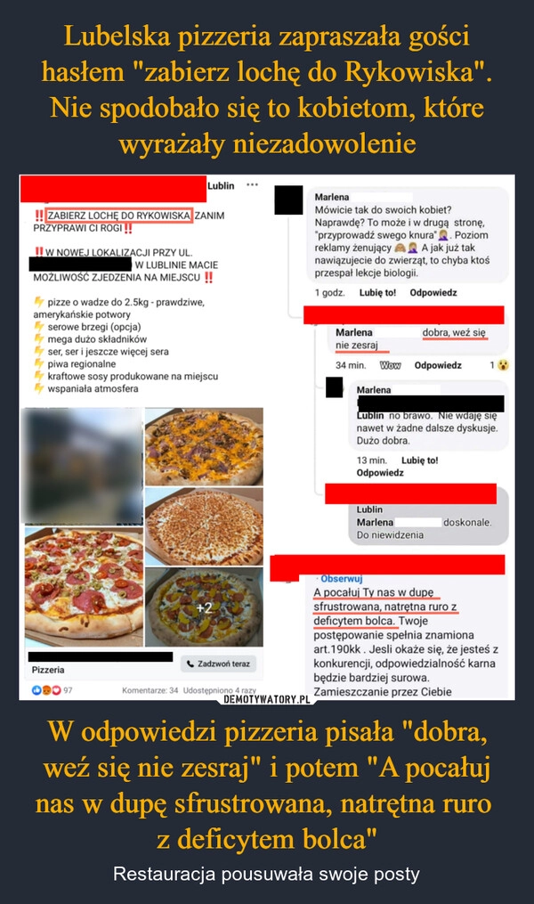 
    Lubelska pizzeria zapraszała gości hasłem "zabierz lochę do Rykowiska". Nie spodobało się to kobietom, które wyrażały niezadowolenie W odpowiedzi pizzeria pisała "dobra, weź się nie zesraj" i potem "A pocałuj nas w dupę sfrustrowana, natrętna ruro 
z deficytem bolca"