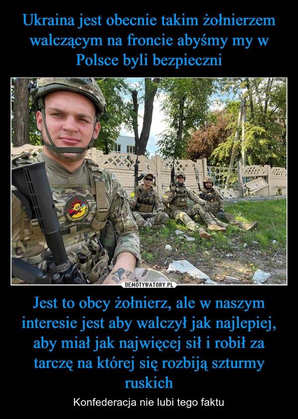 
    Ukraina jest obecnie takim żołnierzem walczącym na froncie abyśmy my w Polsce byli bezpieczni Jest to obcy żołnierz, ale w naszym interesie jest aby walczył jak najlepiej, aby miał jak najwięcej sił i robił za tarczę na której się rozbiją szturmy ruskich