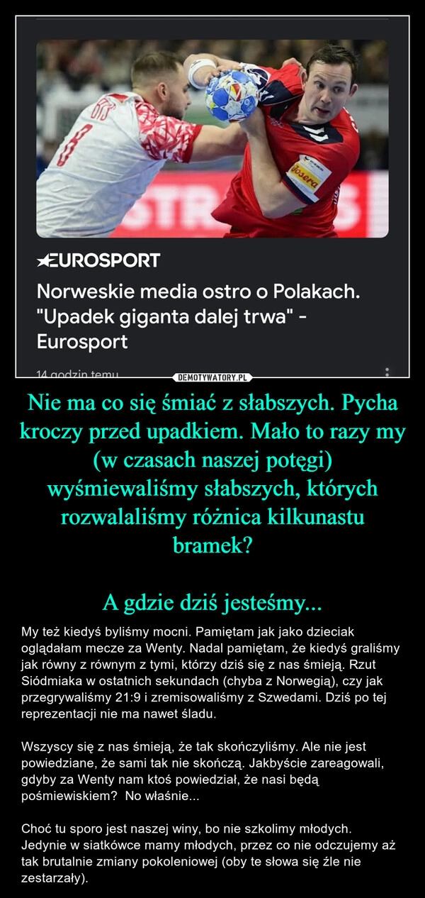 
    Nie ma co się śmiać z słabszych. Pycha kroczy przed upadkiem. Mało to razy my (w czasach naszej potęgi) wyśmiewaliśmy słabszych, których rozwalaliśmy różnica kilkunastu bramek?

A gdzie dziś jesteśmy...