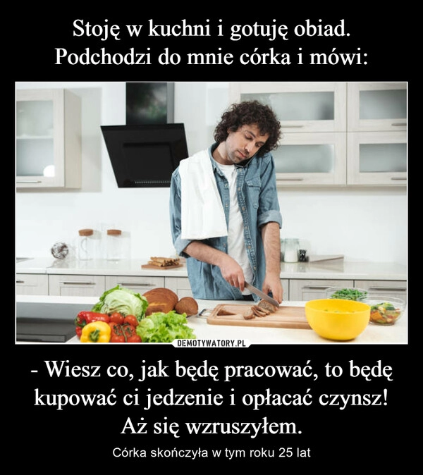 
    Stoję w kuchni i gotuję obiad.
Podchodzi do mnie córka i mówi: - Wiesz co, jak będę pracować, to będę kupować ci jedzenie i opłacać czynsz!
Aż się wzruszyłem.