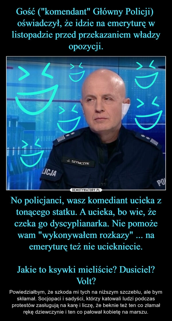 
    Gość ("komendant" Główny Policji)  oświadczył, że idzie na emeryturę w listopadzie przed przekazaniem władzy opozycji. No policjanci, wasz komediant ucieka z tonącego statku. A ucieka, bo wie, że czeka go dyscyplianarka. Nie pomoże wam "wykonywałem rozkazy" ... na emeryturę też nie uciekniecie.

Jakie to ksywki mieliście? Dusiciel? Volt?