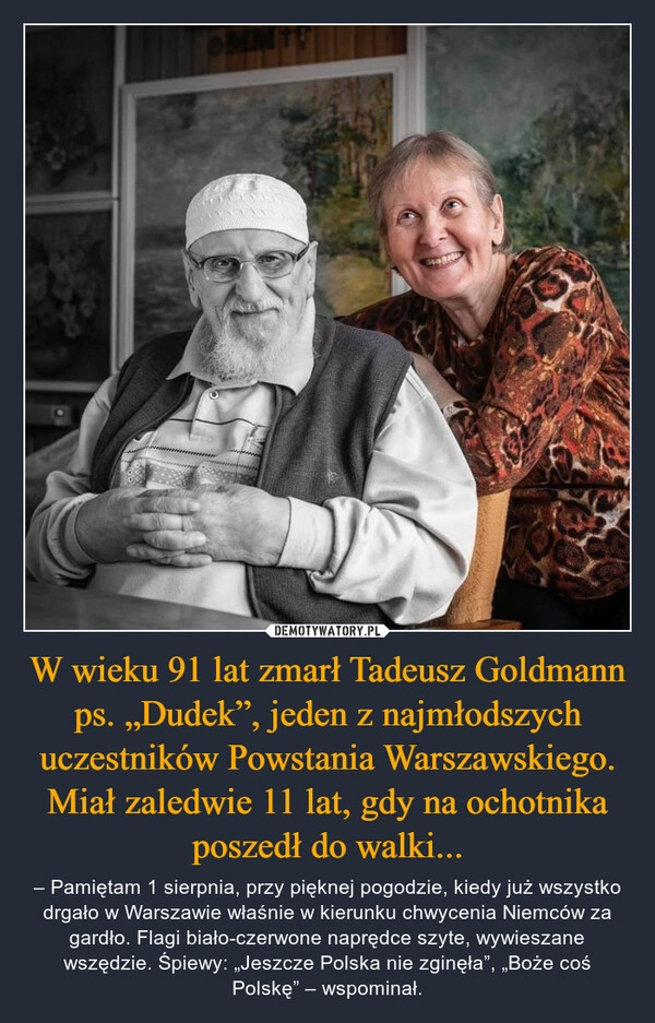 
    W wieku 91 lat zmarł Tadeusz Goldmann ps. „Dudek”, jeden z najmłodszych uczestników Powstania Warszawskiego. Miał zaledwie 11 lat, gdy na ochotnika poszedł do walki...