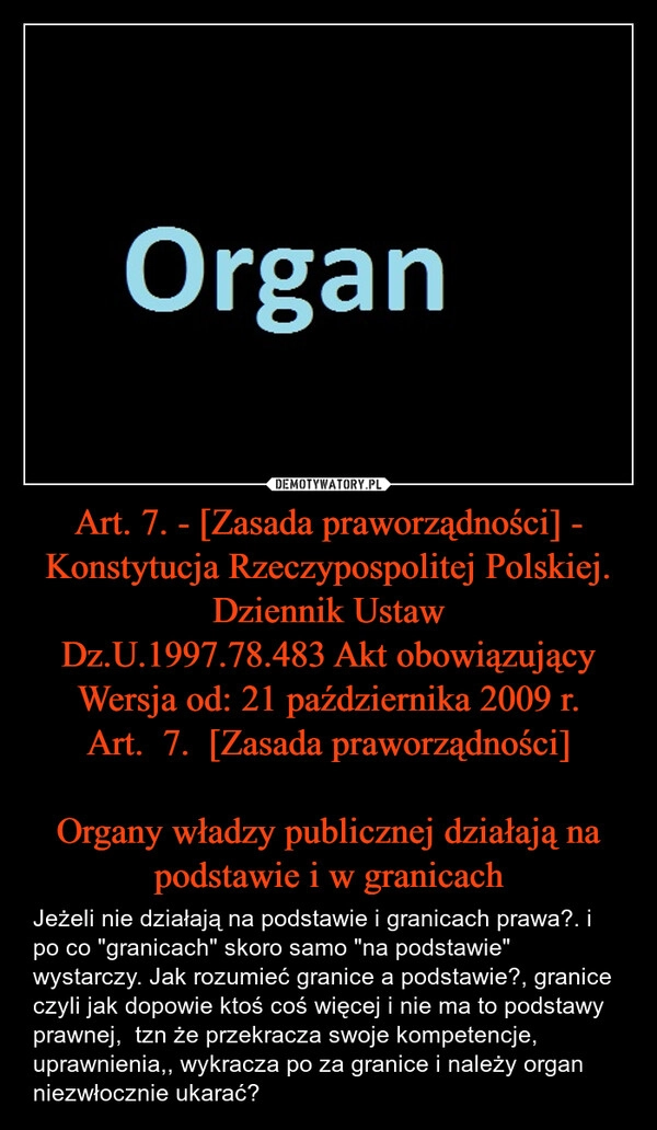 
    Art. 7. - [Zasada praworządności] - Konstytucja Rzeczypospolitej Polskiej.
Dziennik Ustaw
Dz.U.1997.78.483 Akt obowiązujący
Wersja od: 21 października 2009 r.
Art.  7.  [Zasada praworządności]

Organy władzy publicznej działają na podstawie i w granicach