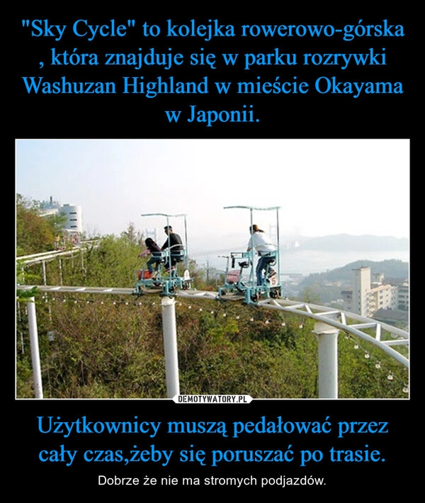 
    "Sky Cycle" to kolejka rowerowo-górska , która znajduje się w parku rozrywki Washuzan Highland w mieście Okayama w Japonii. Użytkownicy muszą pedałować przez cały czas,żeby się poruszać po trasie.