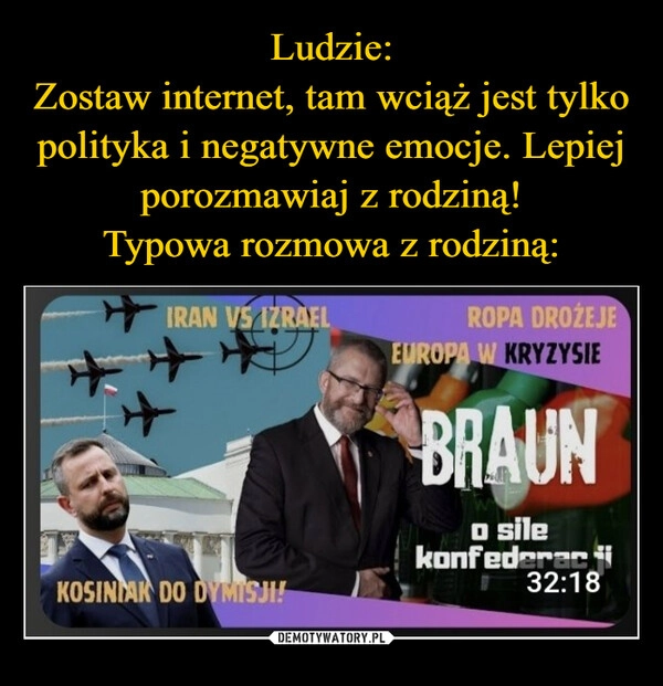 
    Ludzie:
Zostaw internet, tam wciąż jest tylko polityka i negatywne emocje. Lepiej porozmawiaj z rodziną!
Typowa rozmowa z rodziną: