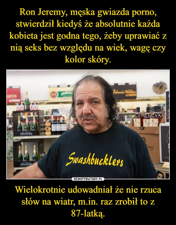 
    Ron Jeremy, męska gwiazda porno, stwierdził kiedyś że absolutnie każda kobieta jest godna tego, żeby uprawiać z nią seks bez względu na wiek, wagę czy kolor skóry. Wielokrotnie udowadniał że nie rzuca słów na wiatr, m.in. raz zrobił to z 87-latką.