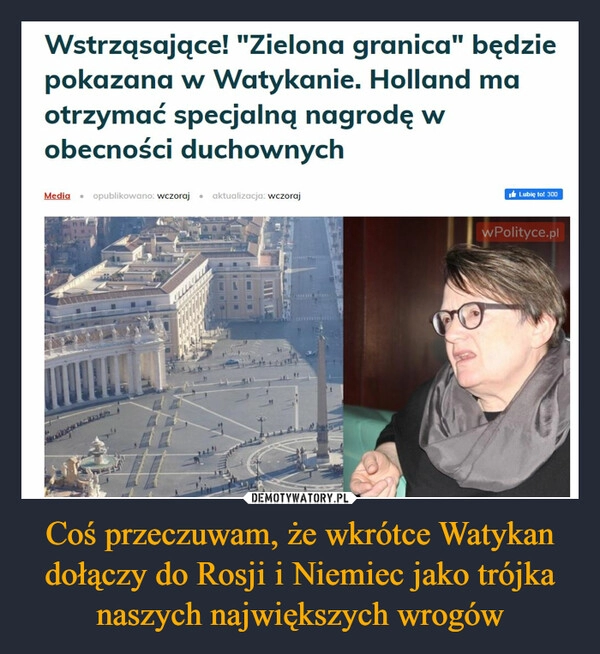 
    Coś przeczuwam, że wkrótce Watykan dołączy do Rosji i Niemiec jako trójka naszych największych wrogów