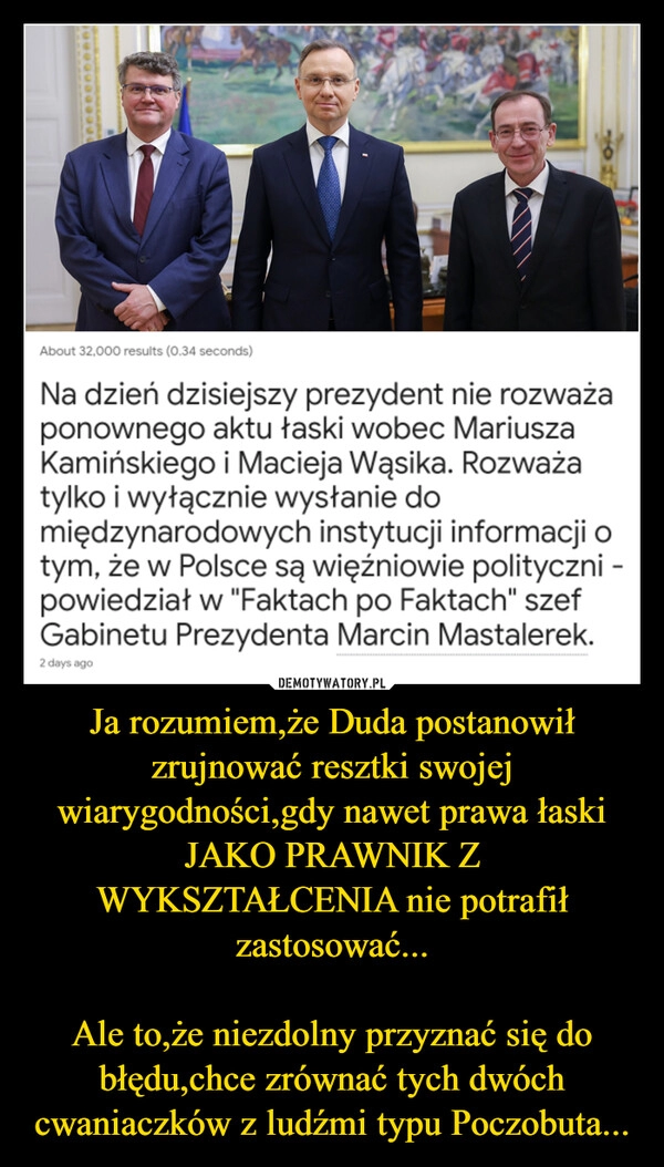 
    Ja rozumiem,że Duda postanowił zrujnować resztki swojej wiarygodności,gdy nawet prawa łaski JAKO PRAWNIK Z WYKSZTAŁCENIA nie potrafił zastosować...

Ale to,że niezdolny przyznać się do błędu,chce zrównać tych dwóch cwaniaczków z ludźmi typu Poczobuta...