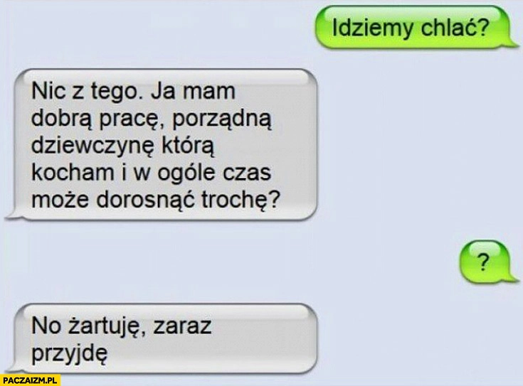 
    Idziemy chlać? Mam dobrą pracę, porządną dziewczynę może czas dorosnąć? Żartuje zaraz przyjdę