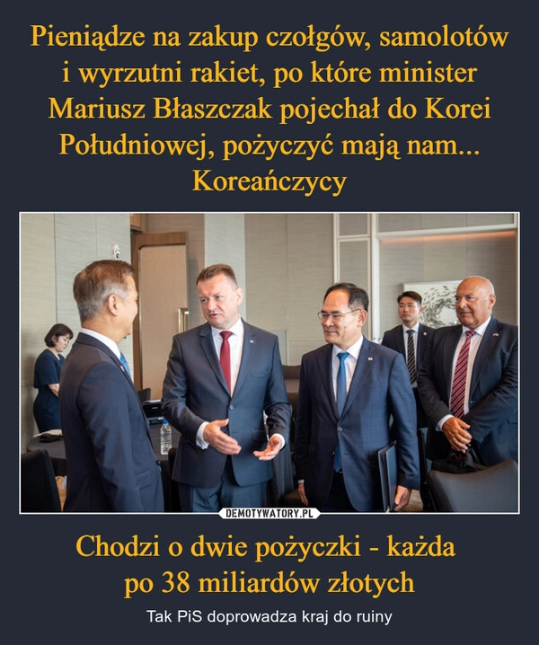 
    Pieniądze na zakup czołgów, samolotów i wyrzutni rakiet, po które minister Mariusz Błaszczak pojechał do Korei Południowej, pożyczyć mają nam... Koreańczycy Chodzi o dwie pożyczki - każda 
po 38 miliardów złotych