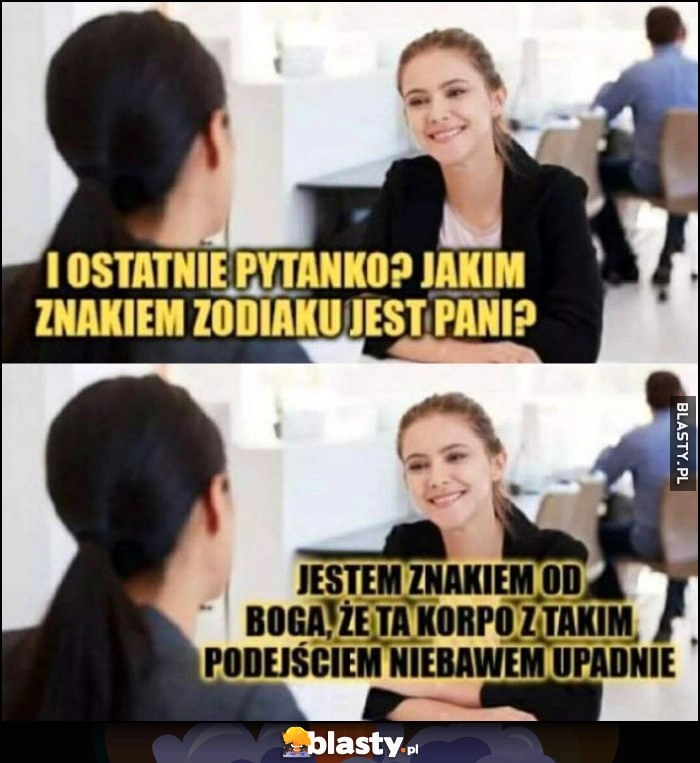 
    I ostatnie pytanie: jakim znakiem zodiaku jest pani? Jestem znakiem od Boga, że ta korpo z takim podejściem niebawem upadnie