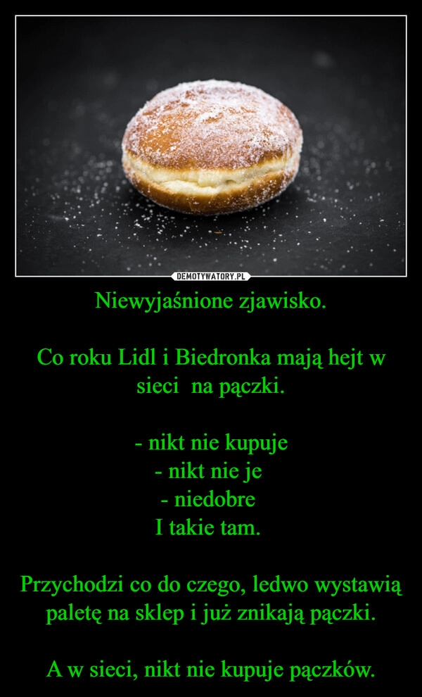 
    Niewyjaśnione zjawisko.

Co roku Lidl i Biedronka mają hejt w sieci  na pączki.

- nikt nie kupuje
- nikt nie je 
- niedobre 
I takie tam. 

Przychodzi co do czego, ledwo wystawią paletę na sklep i już znikają pączki.

A w sieci, nikt nie kupuje pączków.