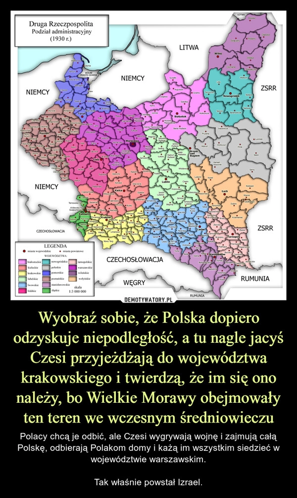 
    Wyobraź sobie, że Polska dopiero odzyskuje niepodległość, a tu nagle jacyś Czesi przyjeżdżają do województwa krakowskiego i twierdzą, że im się ono należy, bo Wielkie Morawy obejmowały ten teren we wczesnym średniowieczu