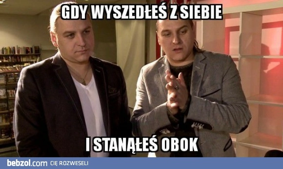 
    Gdy wyszedłeś z siebie 