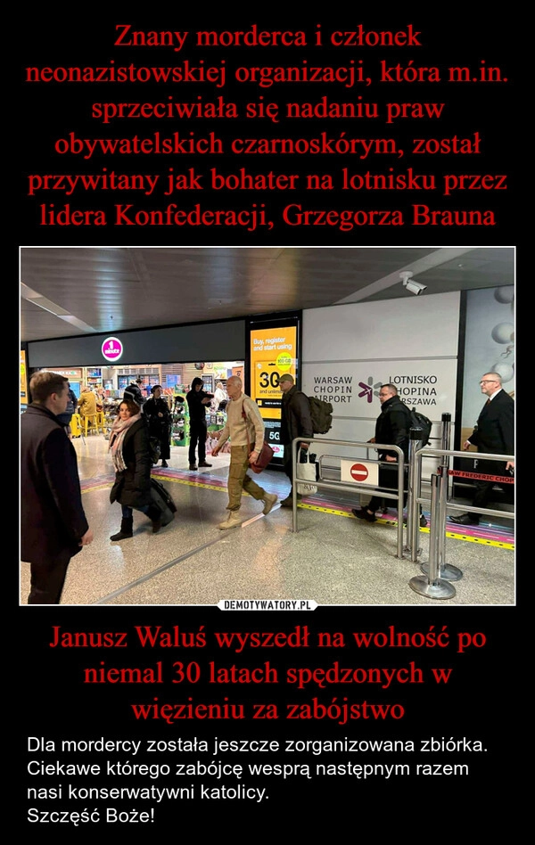 
    Znany morderca i członek neonazistowskiej organizacji, która m.in. sprzeciwiała się nadaniu praw obywatelskich czarnoskórym, został przywitany jak bohater na lotnisku przez lidera Konfederacji, Grzegorza Brauna Janusz Waluś wyszedł na wolność po niemal 30 latach spędzonych w więzieniu za zabójstwo