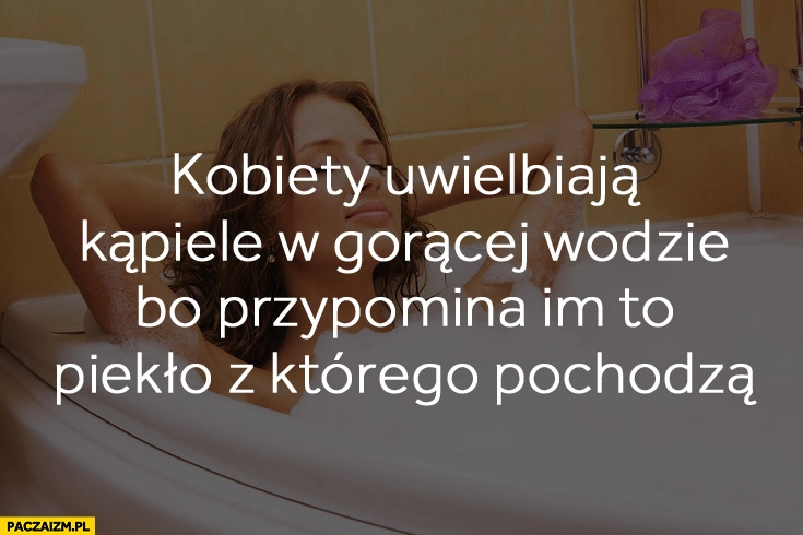 
    Kobiety uwielbiają kąpiele w gorącej wodzie bo przypomina im to piekło z którego pochodzą