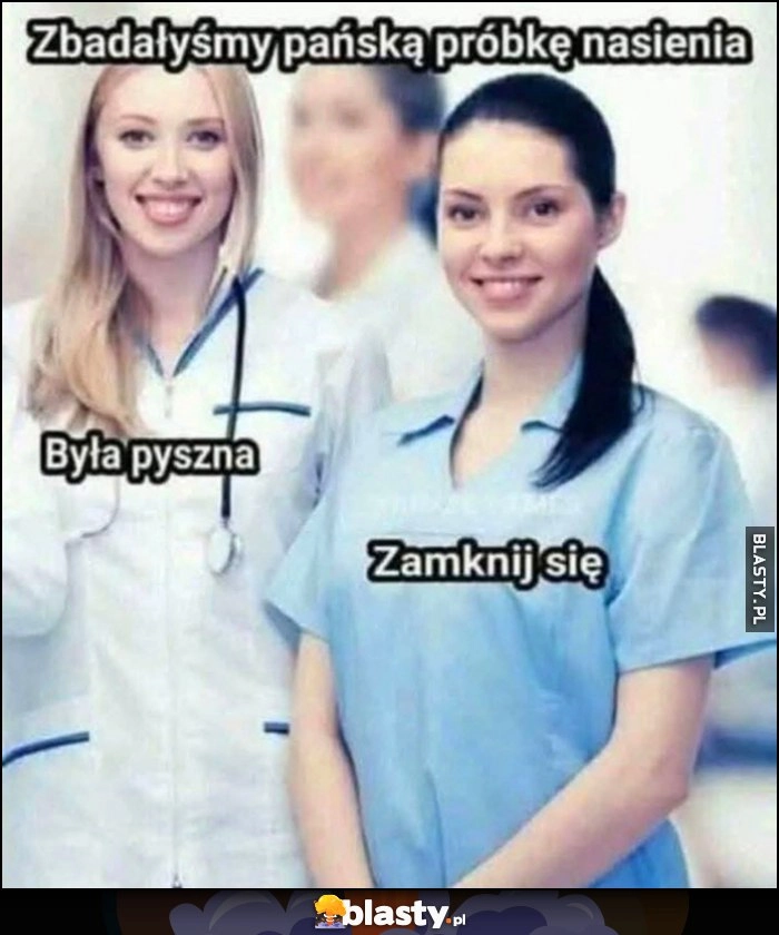 
    Zbadałyśmy pańską próbkę nasienia, byłą pyszna, zamknij się