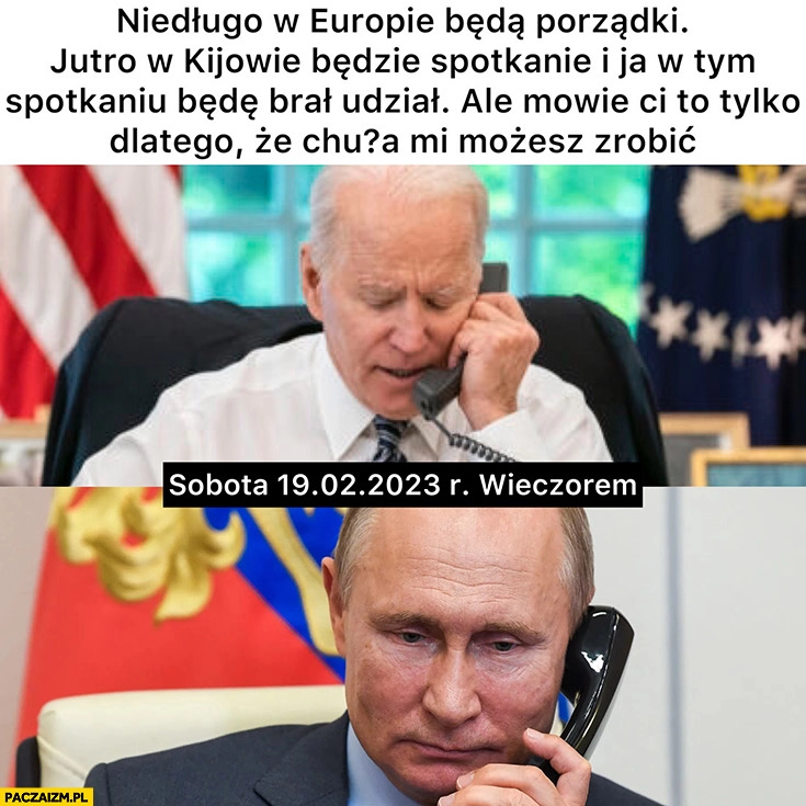 
    Biden dzwoni do putina jutro w Kijowie spotkanie i ja w nim będę brał odział a mówię ci to tylko dlatego, że nic mi nie możesz zrobić