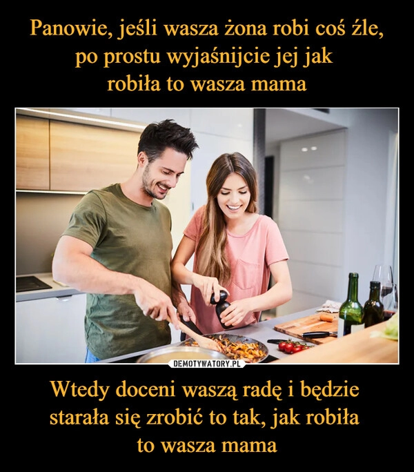 
    Panowie, jeśli wasza żona robi coś źle, po prostu wyjaśnijcie jej jak 
robiła to wasza mama Wtedy doceni waszą radę i będzie 
starała się zrobić to tak, jak robiła 
to wasza mama