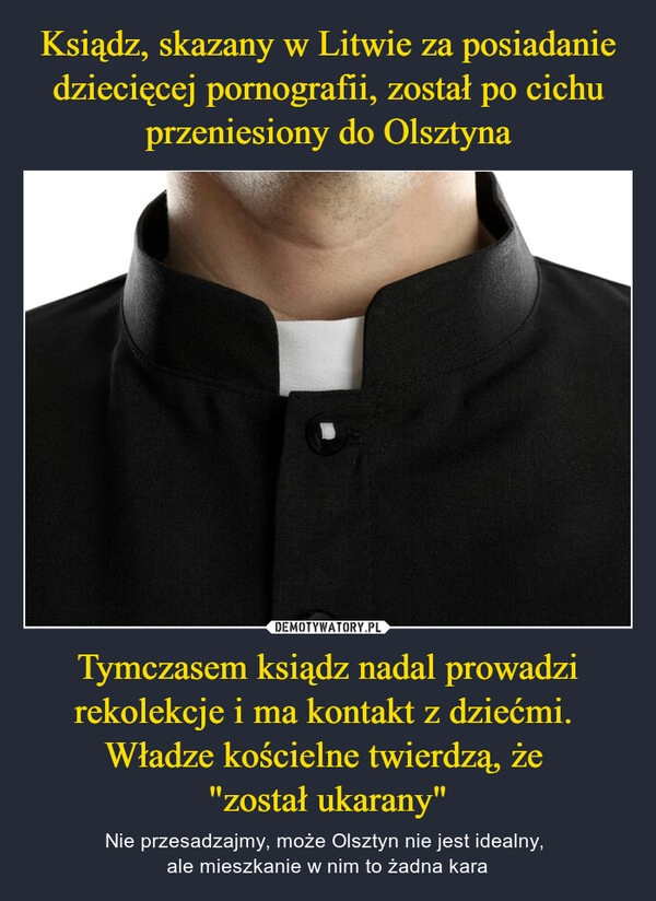 
    Ksiądz, skazany w Litwie za posiadanie dziecięcej pornografii, został po cichu przeniesiony do Olsztyna Tymczasem ksiądz nadal prowadzi rekolekcje i ma kontakt z dziećmi.  Władze kościelne twierdzą, że 
"został ukarany"