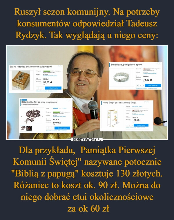 
    Ruszył sezon komunijny. Na potrzeby konsumentów odpowiedział Tadeusz Rydzyk. Tak wyglądają u niego ceny: Dla przykładu,  Pamiątka Pierwszej Komunii Świętej" nazywane potocznie "Biblią z papugą" kosztuje 130 złotych. Różaniec to koszt ok. 90 zł. Można do niego dobrać etui okolicznościowe
 za ok 60 zł